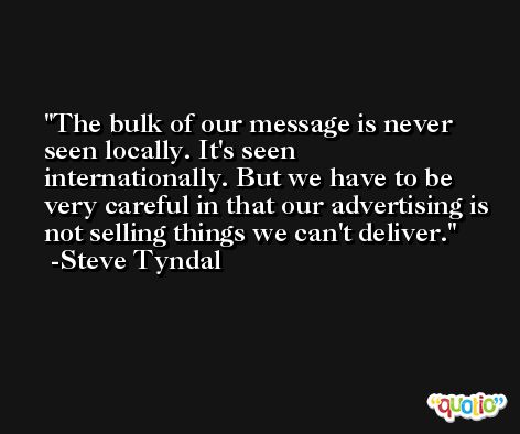 The bulk of our message is never seen locally. It's seen internationally. But we have to be very careful in that our advertising is not selling things we can't deliver. -Steve Tyndal
