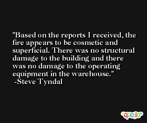 Based on the reports I received, the fire appears to be cosmetic and superficial. There was no structural damage to the building and there was no damage to the operating equipment in the warehouse. -Steve Tyndal