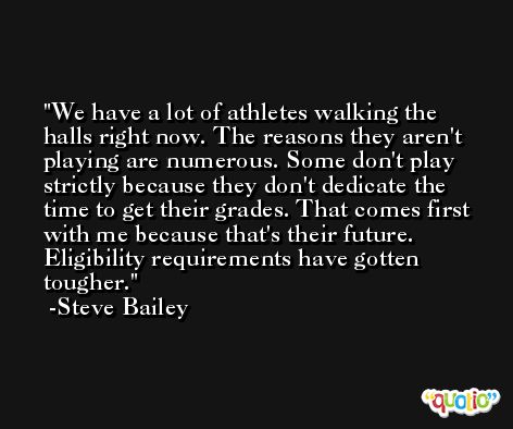 We have a lot of athletes walking the halls right now. The reasons they aren't playing are numerous. Some don't play strictly because they don't dedicate the time to get their grades. That comes first with me because that's their future. Eligibility requirements have gotten tougher. -Steve Bailey