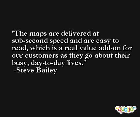 The maps are delivered at sub-second speed and are easy to read, which is a real value add-on for our customers as they go about their busy, day-to-day lives. -Steve Bailey
