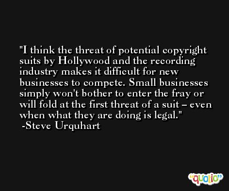 I think the threat of potential copyright suits by Hollywood and the recording industry makes it difficult for new businesses to compete. Small businesses simply won't bother to enter the fray or will fold at the first threat of a suit – even when what they are doing is legal. -Steve Urquhart
