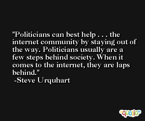 Politicians can best help . . . the internet community by staying out of the way. Politicians usually are a few steps behind society. When it comes to the internet, they are laps behind. -Steve Urquhart