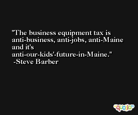 The business equipment tax is anti-business, anti-jobs, anti-Maine and it's anti-our-kids'-future-in-Maine. -Steve Barber