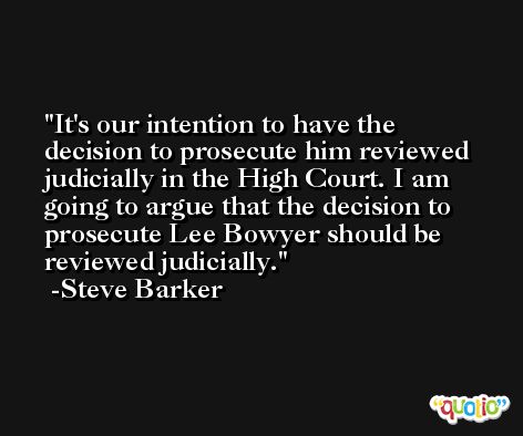 It's our intention to have the decision to prosecute him reviewed judicially in the High Court. I am going to argue that the decision to prosecute Lee Bowyer should be reviewed judicially. -Steve Barker