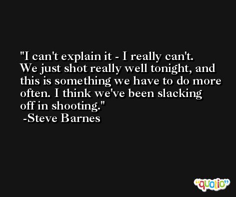 I can't explain it - I really can't. We just shot really well tonight, and this is something we have to do more often. I think we've been slacking off in shooting. -Steve Barnes