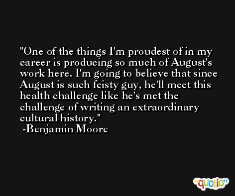 One of the things I'm proudest of in my career is producing so much of August's work here. I'm going to believe that since August is such feisty guy, he'll meet this health challenge like he's met the challenge of writing an extraordinary cultural history. -Benjamin Moore