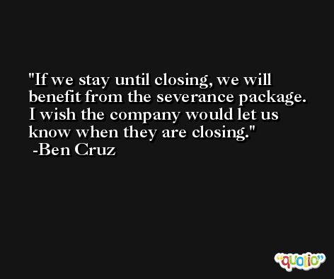 If we stay until closing, we will benefit from the severance package. I wish the company would let us know when they are closing. -Ben Cruz