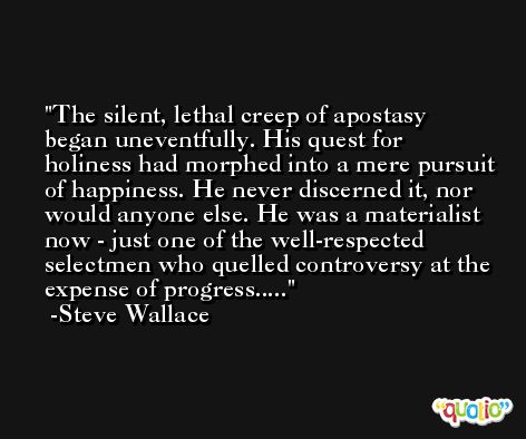 The silent, lethal creep of apostasy began uneventfully. His quest for holiness had morphed into a mere pursuit of happiness. He never discerned it, nor would anyone else. He was a materialist now - just one of the well-respected selectmen who quelled controversy at the expense of progress..... -Steve Wallace