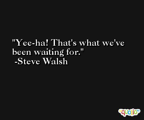Yee-ha! That's what we've been waiting for. -Steve Walsh
