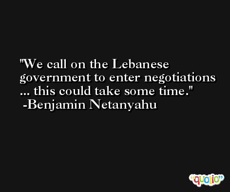 We call on the Lebanese government to enter negotiations ... this could take some time. -Benjamin Netanyahu
