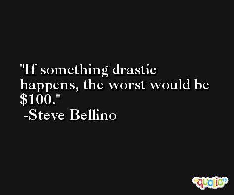 If something drastic happens, the worst would be $100. -Steve Bellino