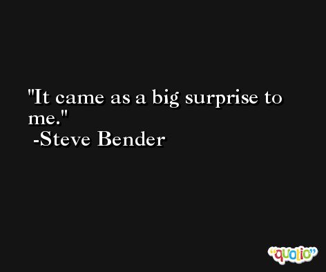 It came as a big surprise to me. -Steve Bender