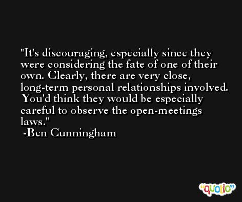 It's discouraging, especially since they were considering the fate of one of their own. Clearly, there are very close, long-term personal relationships involved. You'd think they would be especially careful to observe the open-meetings laws. -Ben Cunningham