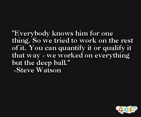 Everybody knows him for one thing. So we tried to work on the rest of it. You can quantify it or qualify it that way - we worked on everything but the deep ball. -Steve Watson