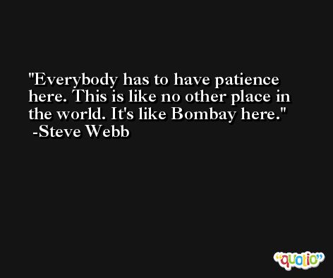 Everybody has to have patience here. This is like no other place in the world. It's like Bombay here. -Steve Webb