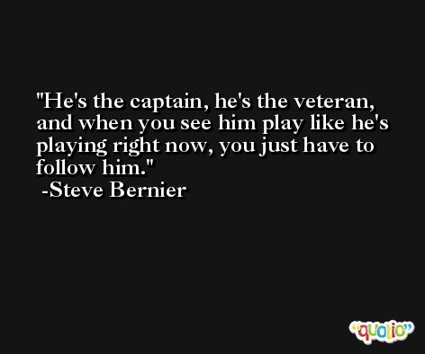 He's the captain, he's the veteran, and when you see him play like he's playing right now, you just have to follow him. -Steve Bernier