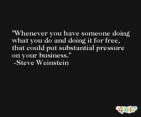 Whenever you have someone doing what you do and doing it for free, that could put substantial pressure on your business. -Steve Weinstein