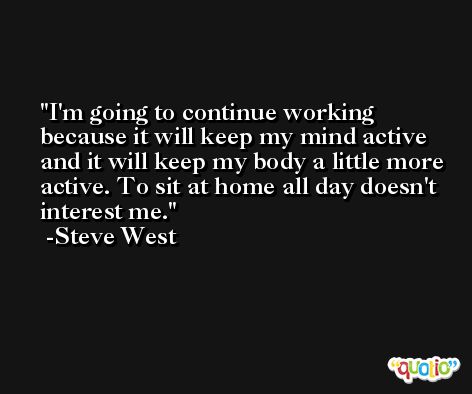 I'm going to continue working because it will keep my mind active and it will keep my body a little more active. To sit at home all day doesn't interest me. -Steve West