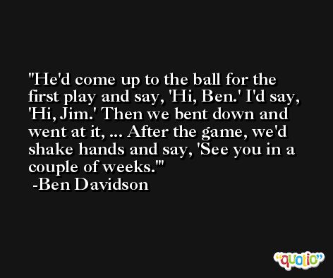 He'd come up to the ball for the first play and say, 'Hi, Ben.' I'd say, 'Hi, Jim.' Then we bent down and went at it, ... After the game, we'd shake hands and say, 'See you in a couple of weeks.' -Ben Davidson