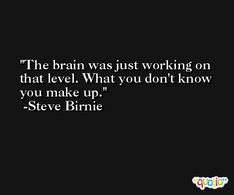 The brain was just working on that level. What you don't know you make up. -Steve Birnie