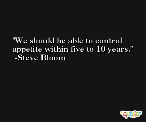 We should be able to control appetite within five to 10 years. -Steve Bloom