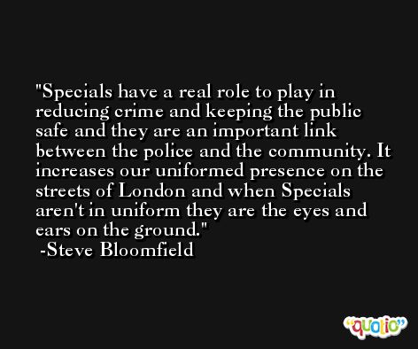 Specials have a real role to play in reducing crime and keeping the public safe and they are an important link between the police and the community. It increases our uniformed presence on the streets of London and when Specials aren't in uniform they are the eyes and ears on the ground. -Steve Bloomfield