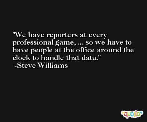 We have reporters at every professional game, ... so we have to have people at the office around the clock to handle that data. -Steve Williams