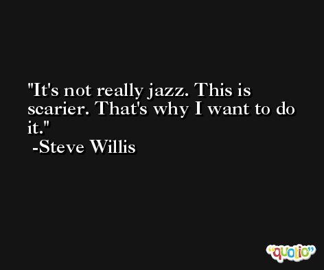 It's not really jazz. This is scarier. That's why I want to do it. -Steve Willis