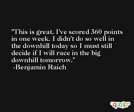 This is great. I've scored 360 points in one week. I didn't do so well in the downhill today so I must still decide if I will race in the big downhill tomorrow. -Benjamin Raich