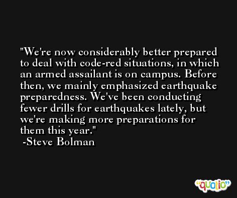 We're now considerably better prepared to deal with code-red situations, in which an armed assailant is on campus. Before then, we mainly emphasized earthquake preparedness. We've been conducting fewer drills for earthquakes lately, but we're making more preparations for them this year. -Steve Bolman