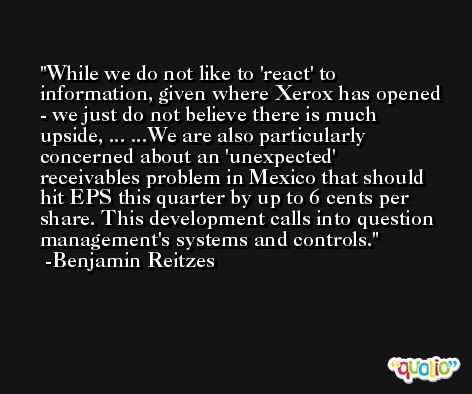 While we do not like to 'react' to information, given where Xerox has opened - we just do not believe there is much upside, ... ...We are also particularly concerned about an 'unexpected' receivables problem in Mexico that should hit EPS this quarter by up to 6 cents per share. This development calls into question management's systems and controls. -Benjamin Reitzes