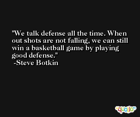 We talk defense all the time. When out shots are not falling, we can still win a basketball game by playing good defense. -Steve Botkin