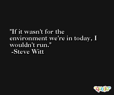 If it wasn't for the environment we're in today, I wouldn't run. -Steve Witt