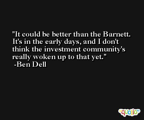 It could be better than the Barnett. It's in the early days, and I don't think the investment community's really woken up to that yet. -Ben Dell
