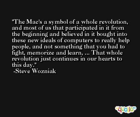 The Mac's a symbol of a whole revolution, and most of us that participated in it from the beginning and believed in it bought into these new ideals of computers to really help people, and not something that you had to fight, memorize and learn, ... That whole revolution just continues in our hearts to this day. -Steve Wozniak