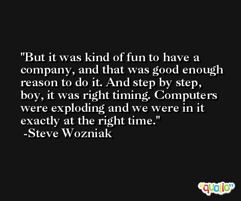But it was kind of fun to have a company, and that was good enough reason to do it. And step by step, boy, it was right timing. Computers were exploding and we were in it exactly at the right time. -Steve Wozniak