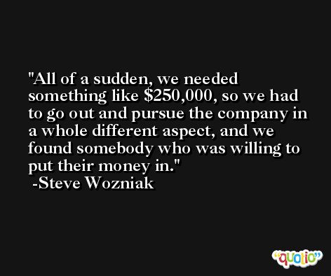 All of a sudden, we needed something like $250,000, so we had to go out and pursue the company in a whole different aspect, and we found somebody who was willing to put their money in. -Steve Wozniak