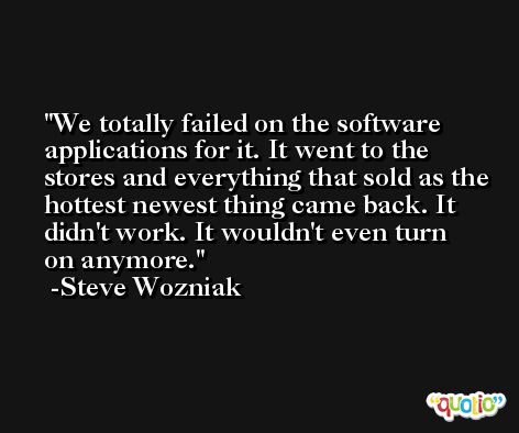 We totally failed on the software applications for it. It went to the stores and everything that sold as the hottest newest thing came back. It didn't work. It wouldn't even turn on anymore. -Steve Wozniak