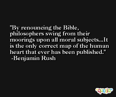 By renouncing the Bible, philosophers swing from their moorings upon all moral subjects...It is the only correct map of the human heart that ever has been published. -Benjamin Rush