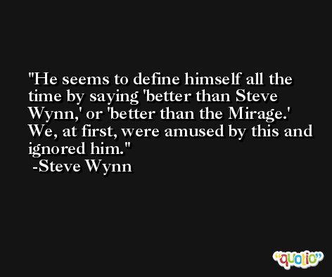 He seems to define himself all the time by saying 'better than Steve Wynn,' or 'better than the Mirage.' We, at first, were amused by this and ignored him. -Steve Wynn
