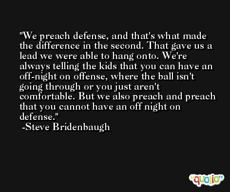 We preach defense, and that's what made the difference in the second. That gave us a lead we were able to hang onto. We're always telling the kids that you can have an off-night on offense, where the ball isn't going through or you just aren't comfortable. But we also preach and preach that you cannot have an off night on defense. -Steve Bridenbaugh