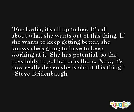 For Lydia, it's all up to her. It's all about what she wants out of this thing. If she wants to keep getting better, she knows she's going to have to keep working at it. She has potential, so the possibility to get better is there. Now, it's how really driven she is about this thing. -Steve Bridenbaugh