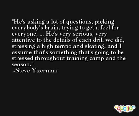 He's asking a lot of questions, picking everybody's brain, trying to get a feel for everyone, ... He's very serious, very attentive to the details of each drill we did, stressing a high tempo and skating, and I assume that's something that's going to be stressed throughout training camp and the season. -Steve Yzerman