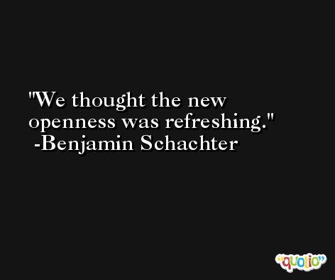 We thought the new openness was refreshing. -Benjamin Schachter