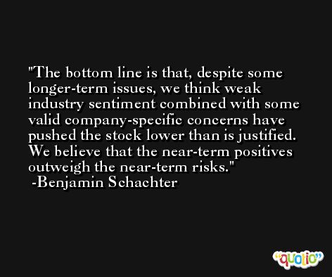 The bottom line is that, despite some longer-term issues, we think weak industry sentiment combined with some valid company-specific concerns have pushed the stock lower than is justified. We believe that the near-term positives outweigh the near-term risks. -Benjamin Schachter