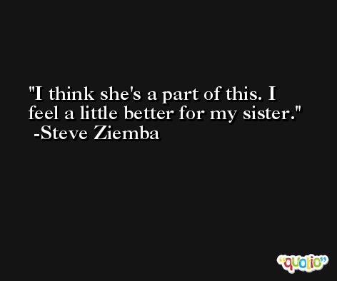 I think she's a part of this. I feel a little better for my sister. -Steve Ziemba