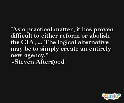 As a practical matter, it has proven difficult to either reform or abolish the CIA, ... The logical alternative may be to simply create an entirely new agency. -Steven Aftergood