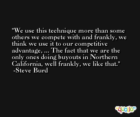 We use this technique more than some others we compete with and frankly, we think we use it to our competitive advantage, ... The fact that we are the only ones doing buyouts in Northern California, well frankly, we like that. -Steve Burd