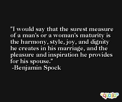 I would say that the surest measure of a man's or a woman's maturity is the harmony, style, joy, and dignity he creates in his marriage, and the pleasure and inspiration he provides for his spouse. -Benjamin Spock