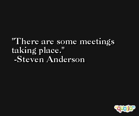 There are some meetings taking place. -Steven Anderson